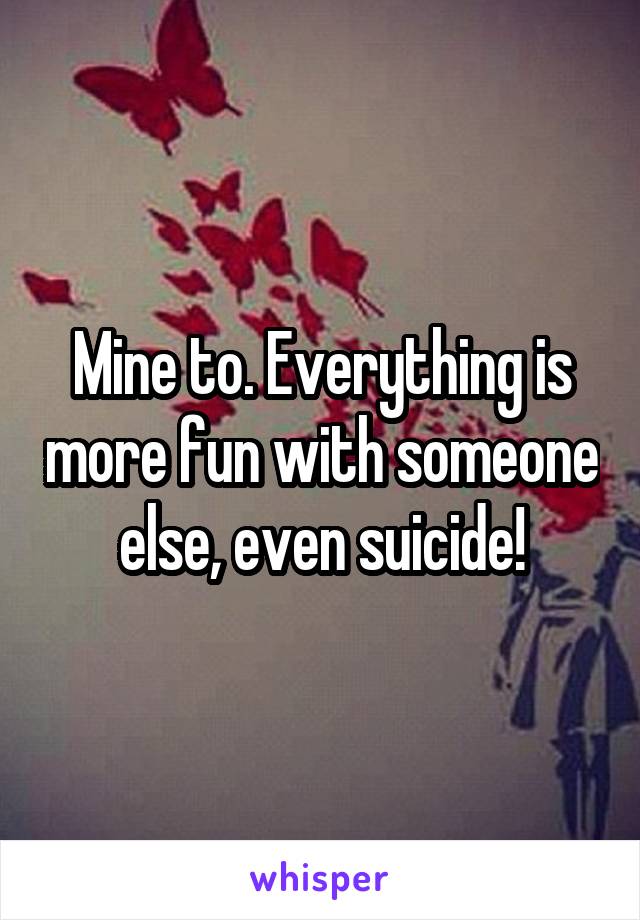Mine to. Everything is more fun with someone else, even suicide!