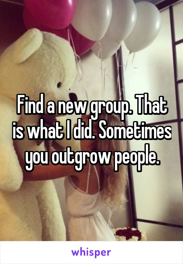Find a new group. That is what I did. Sometimes you outgrow people.