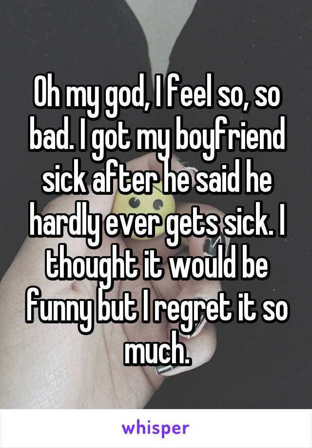 Oh my god, I feel so, so bad. I got my boyfriend sick after he said he hardly ever gets sick. I thought it would be funny but I regret it so much.