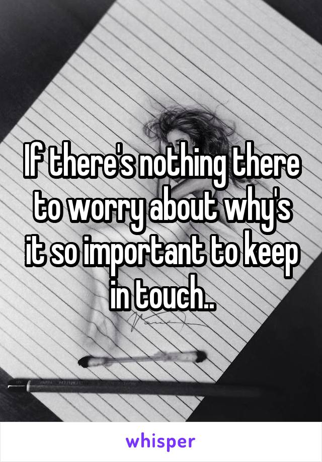 If there's nothing there to worry about why's it so important to keep in touch..