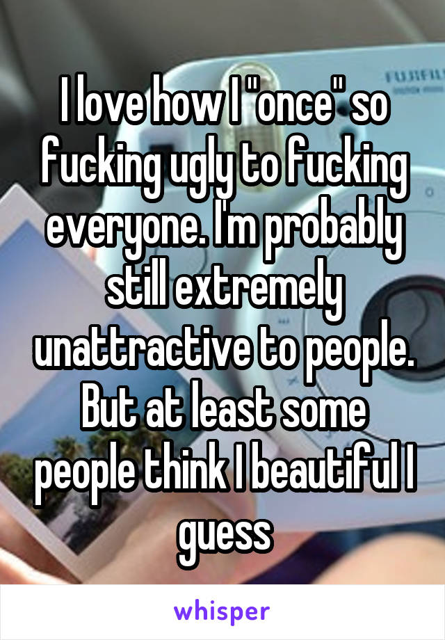 I love how I "once" so fucking ugly to fucking everyone. I'm probably still extremely unattractive to people. But at least some people think I beautiful I guess