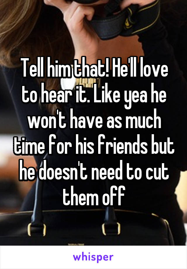 Tell him that! He'll love to hear it. Like yea he won't have as much time for his friends but he doesn't need to cut them off