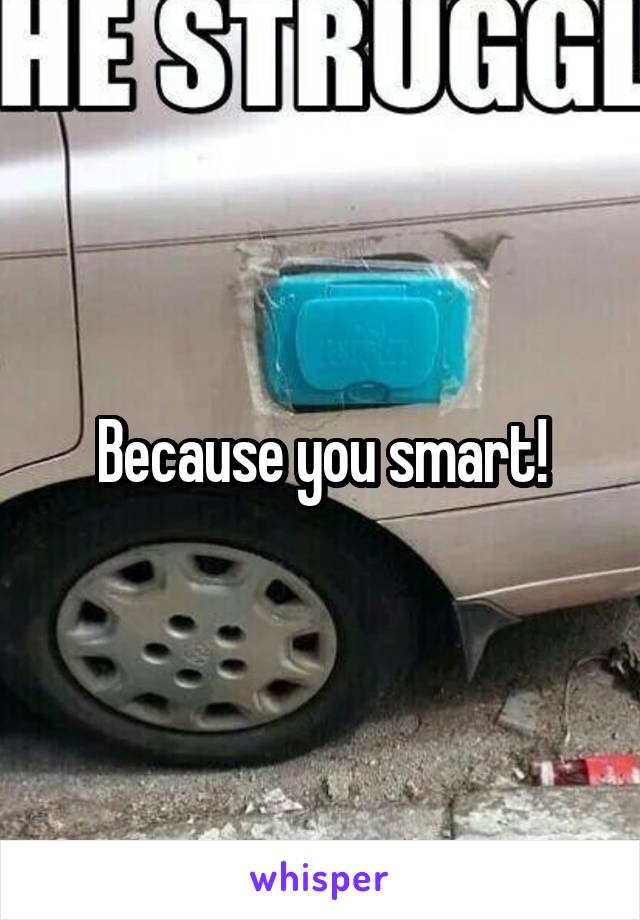 Because you smart!