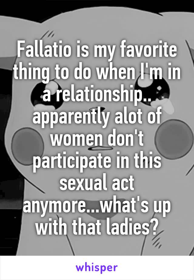 Fallatio is my favorite thing to do when I'm in a relationship.. apparently alot of women don't participate in this sexual act anymore...what's up with that ladies?