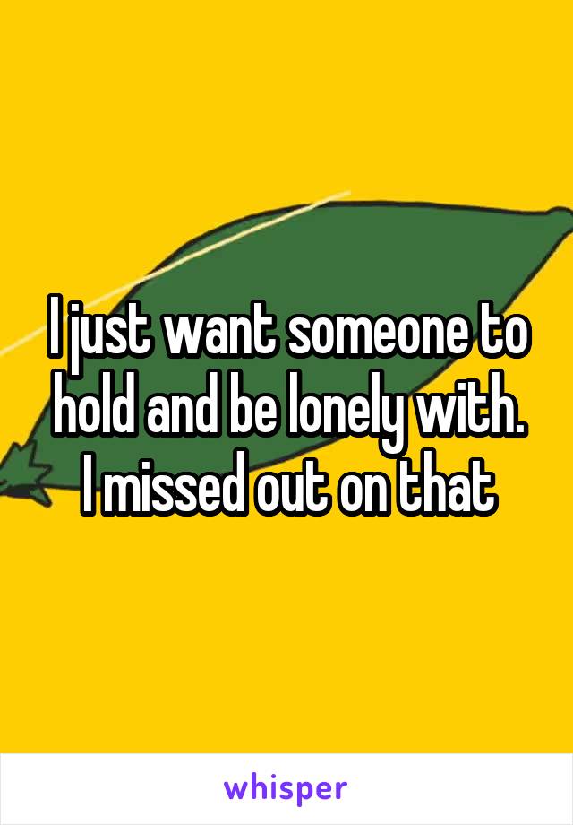 I just want someone to hold and be lonely with.
I missed out on that