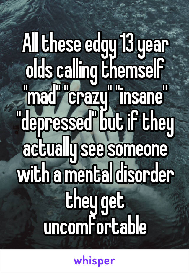 All these edgy 13 year olds calling themself "mad" "crazy" "insane" "depressed" but if they actually see someone with a mental disorder they get uncomfortable