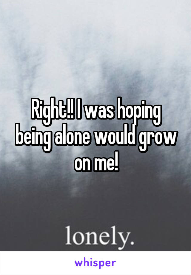 Right!! I was hoping being alone would grow on me!