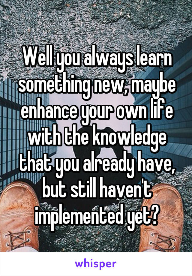 Well you always learn something new, maybe enhance your own life with the knowledge that you already have, but still haven't implemented yet?