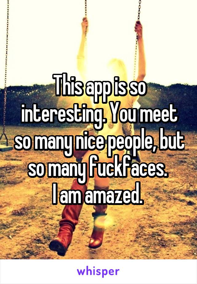 This app is so interesting. You meet so many nice people, but so many fuckfaces. 
I am amazed. 