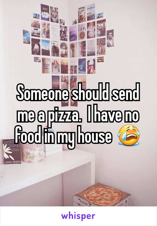 Someone should send me a pizza.  I have no food in my house 😭