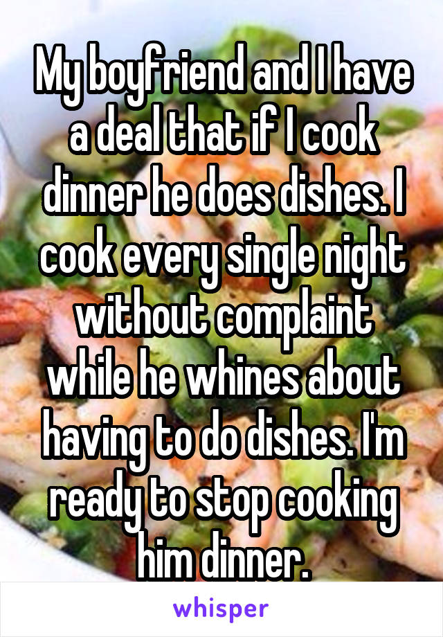 My boyfriend and I have a deal that if I cook dinner he does dishes. I cook every single night without complaint while he whines about having to do dishes. I'm ready to stop cooking him dinner.