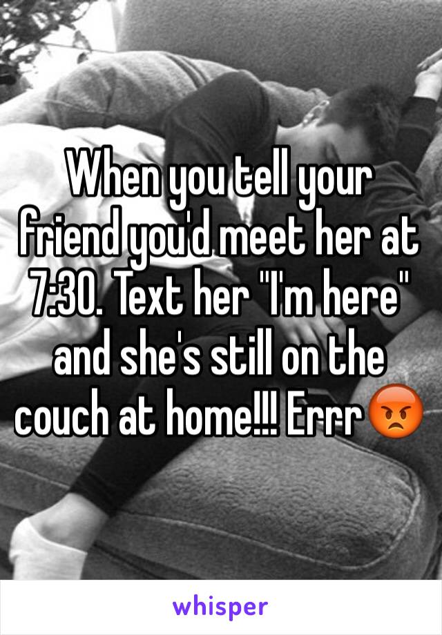 When you tell your friend you'd meet her at 7:30. Text her "I'm here" and she's still on the couch at home!!! Errr😡