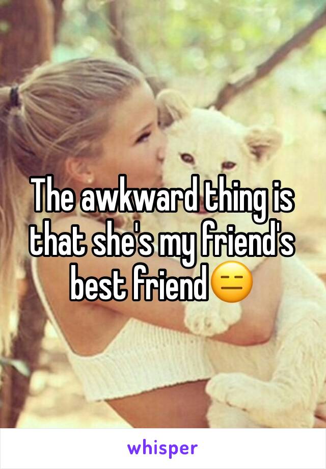 The awkward thing is that she's my friend's best friend😑