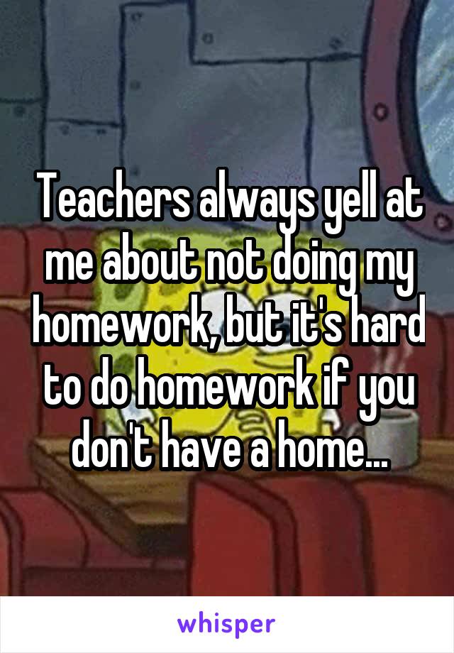 Teachers always yell at me about not doing my homework, but it's hard to do homework if you don't have a home...