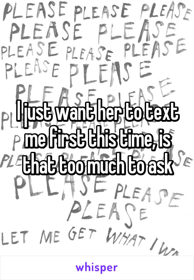 I just want her to text me first this time, is that too much to ask