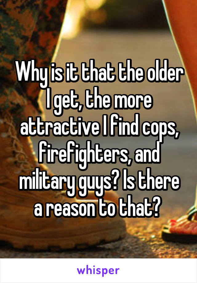 Why is it that the older I get, the more attractive I find cops, firefighters, and military guys? Is there a reason to that? 