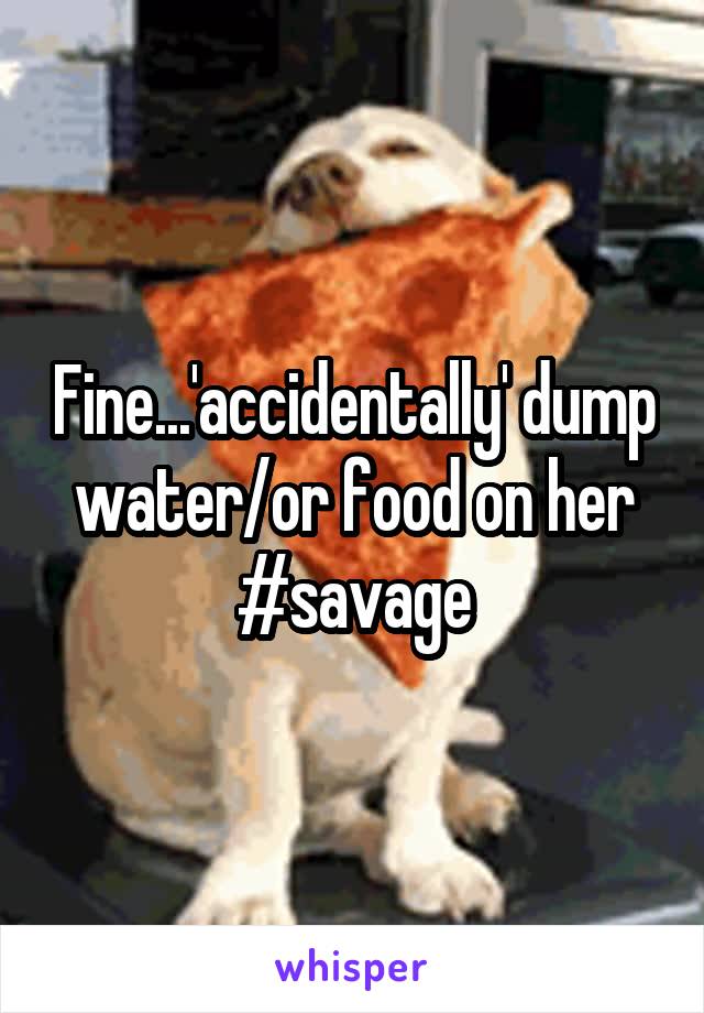 Fine...'accidentally' dump water/or food on her #savage