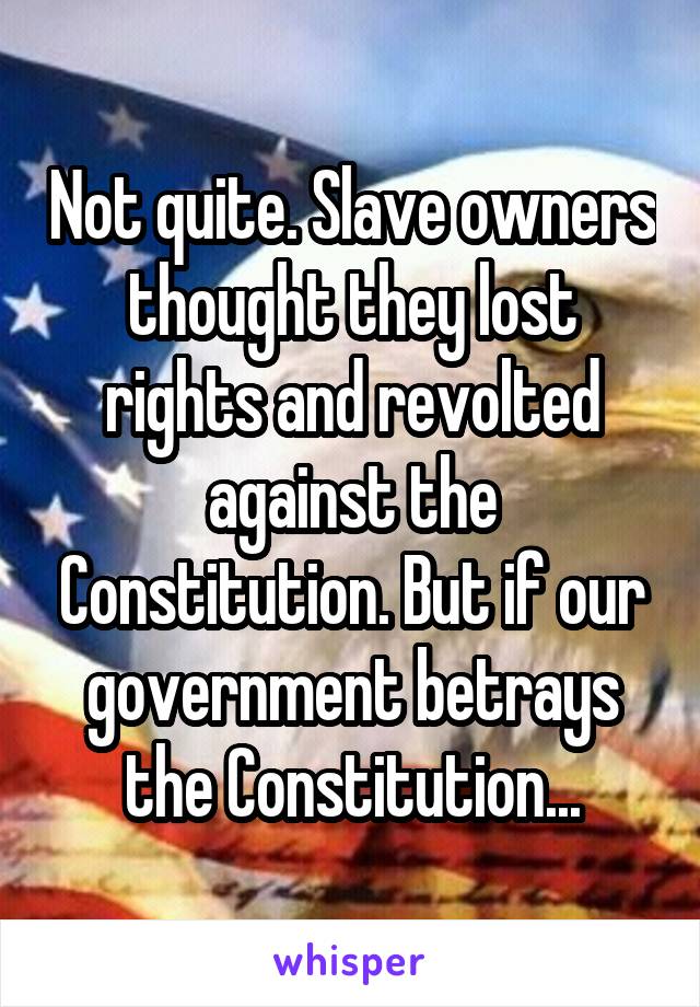 Not quite. Slave owners thought they lost rights and revolted against the Constitution. But if our government betrays the Constitution...