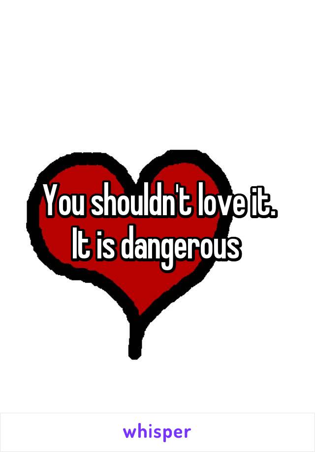 You shouldn't love it.
It is dangerous 