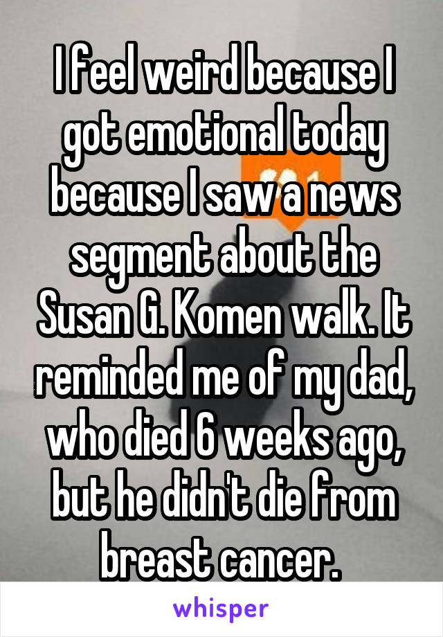 I feel weird because I got emotional today because I saw a news segment about the Susan G. Komen walk. It reminded me of my dad, who died 6 weeks ago, but he didn't die from breast cancer. 