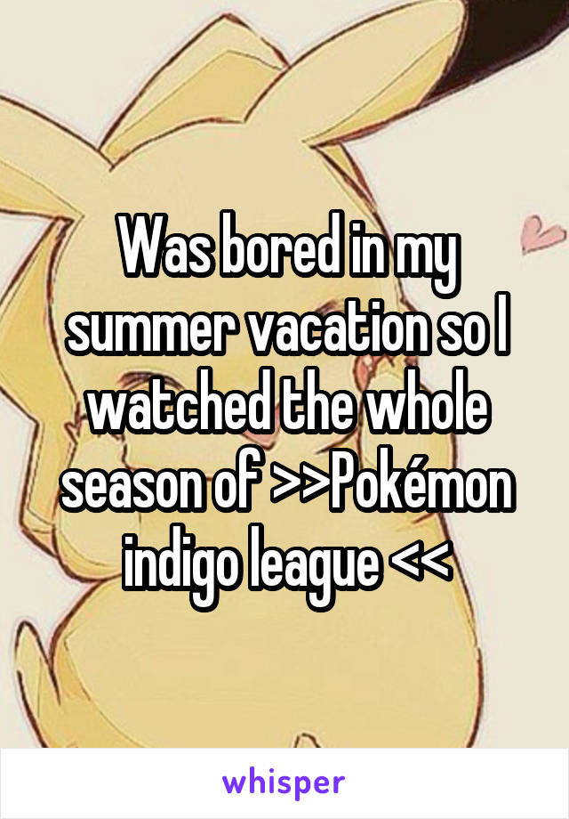 Was bored in my summer vacation so I watched the whole season of >>Pokémon indigo league <<