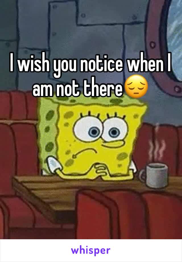 I wish you notice when I am not there😔