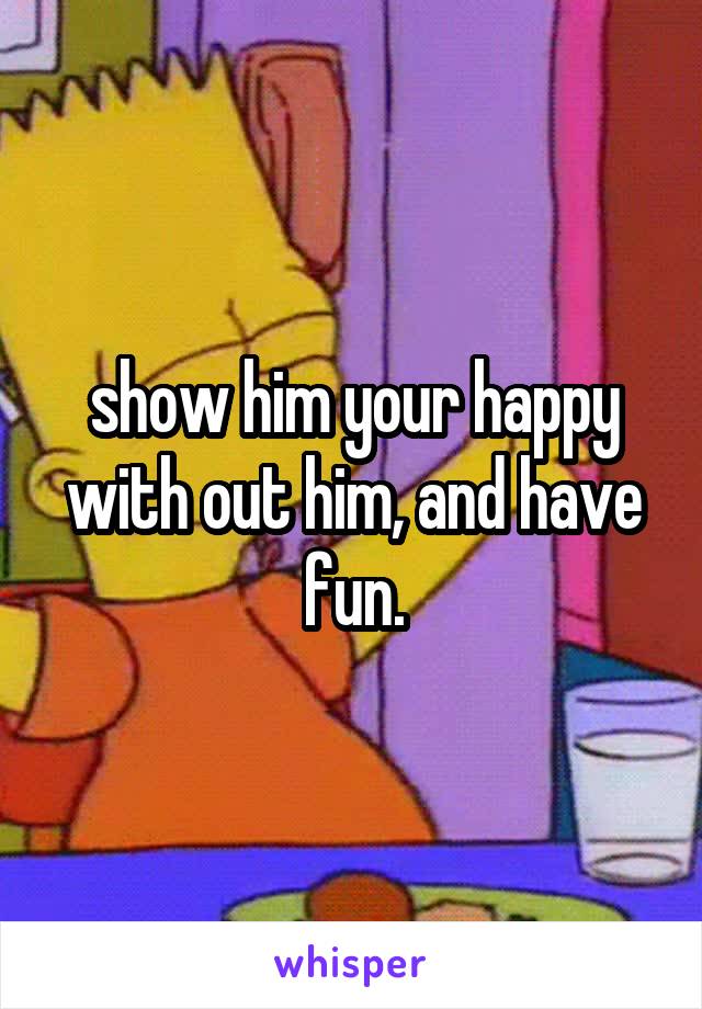 show him your happy with out him, and have fun.