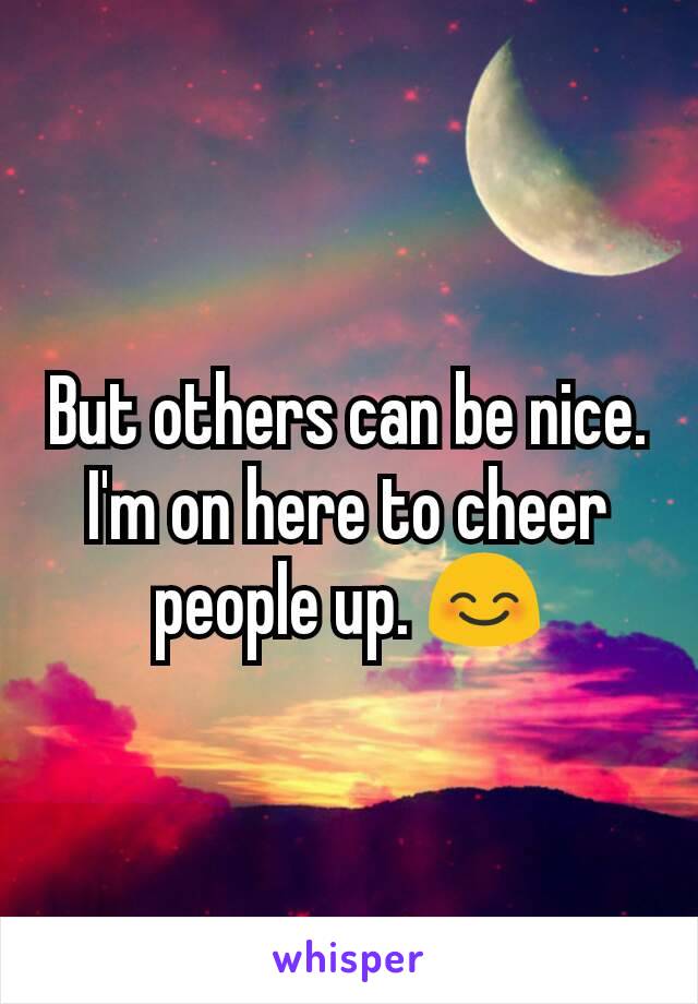 But others can be nice. I'm on here to cheer people up. 😊