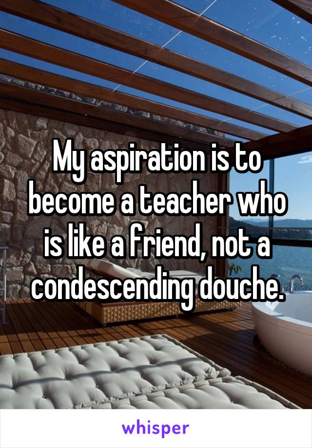 My aspiration is to become a teacher who is like a friend, not a condescending douche.