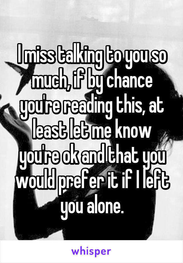 I miss talking to you so much, if by chance you're reading this, at least let me know you're ok and that you would prefer it if I left you alone.