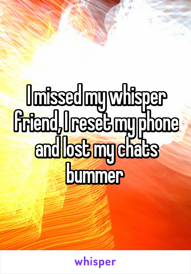 I missed my whisper friend, I reset my phone and lost my chats bummer 