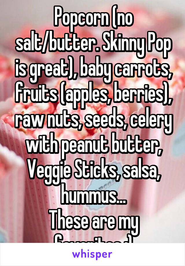 Popcorn (no salt/butter. Skinny Pop is great), baby carrots, fruits (apples, berries), raw nuts, seeds, celery with peanut butter, Veggie Sticks, salsa, hummus...
These are my favorites :)