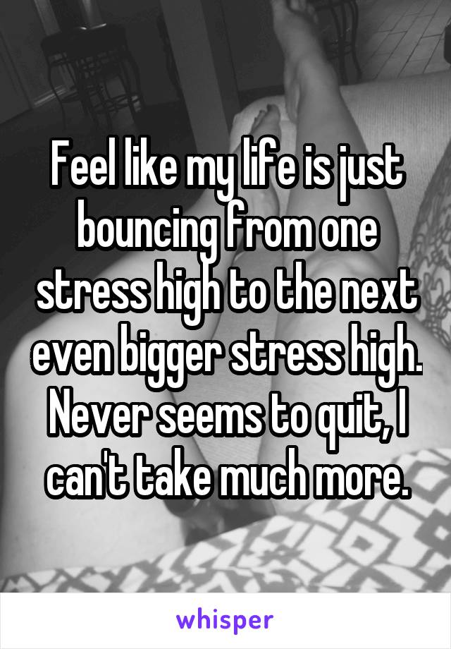 Feel like my life is just bouncing from one stress high to the next even bigger stress high. Never seems to quit, I can't take much more.