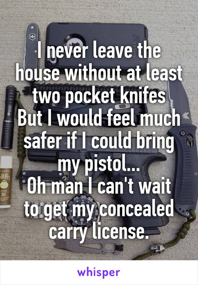 I never leave the house without at least two pocket knifes
But I would feel much safer if I could bring my pistol...
Oh man I can't wait to get my concealed carry license.