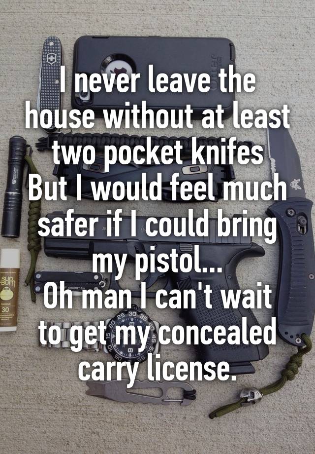 I never leave the house without at least two pocket knifes
But I would feel much safer if I could bring my pistol...
Oh man I can't wait to get my concealed carry license.