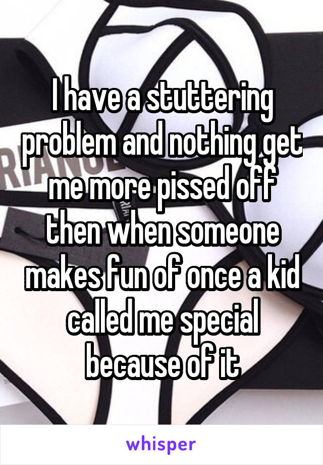 I have a stuttering problem and nothing get me more pissed off then when someone makes fun of once a kid called me special because of it