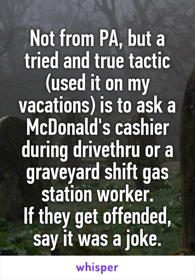 Not from PA, but a tried and true tactic (used it on my vacations) is to ask a McDonald's cashier during drivethru or a graveyard shift gas station worker.
If they get offended, say it was a joke.