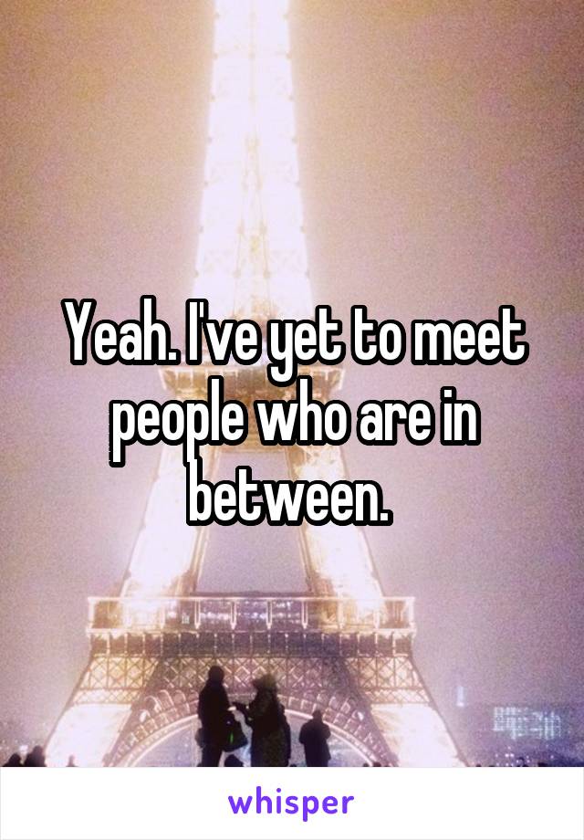Yeah. I've yet to meet people who are in between. 