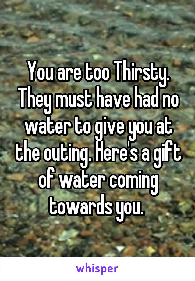 You are too Thirsty. They must have had no water to give you at the outing. Here's a gift of water coming towards you. 