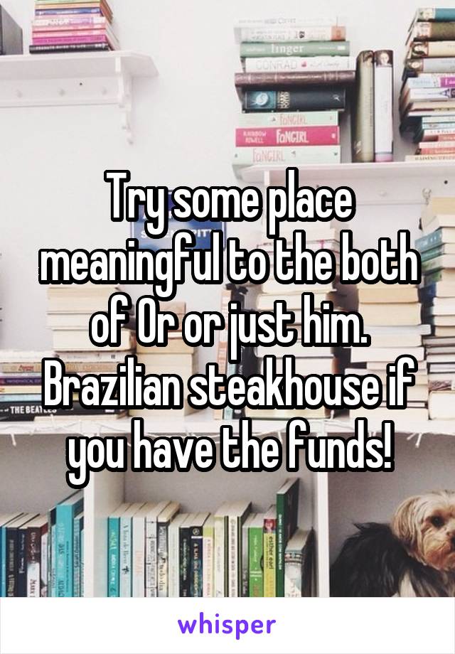 Try some place meaningful to the both of Or or just him. Brazilian steakhouse if you have the funds!