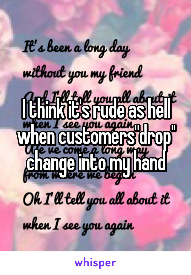 I think it's rude as hell when customers"drop" change into my hand