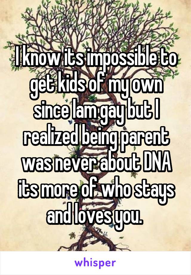 I know its impossible to get kids of my own
since Iam gay but I realized being parent was never about DNA its more of who stays and loves you. 