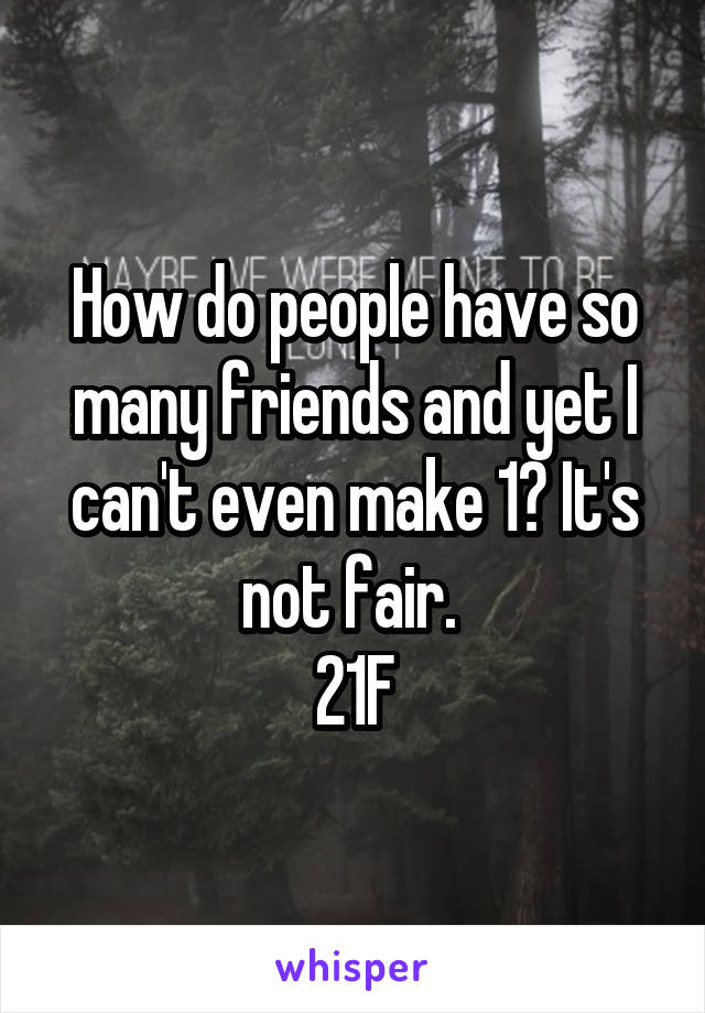 How do people have so many friends and yet I can't even make 1? It's not fair. 
21F