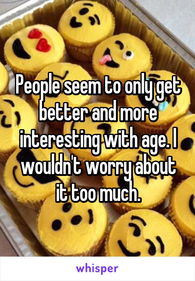 People seem to only get better and more interesting with age. I wouldn't worry about it too much.