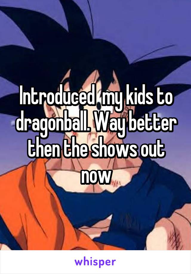 Introduced  my kids to dragonball. Way better then the shows out now