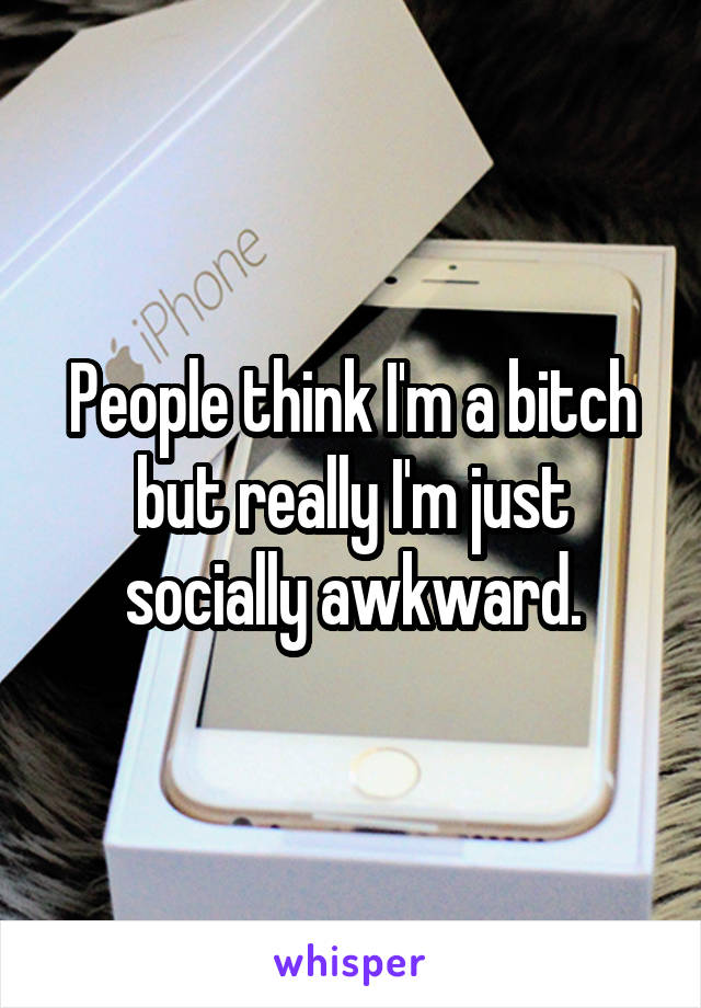 People think I'm a bitch but really I'm just socially awkward.