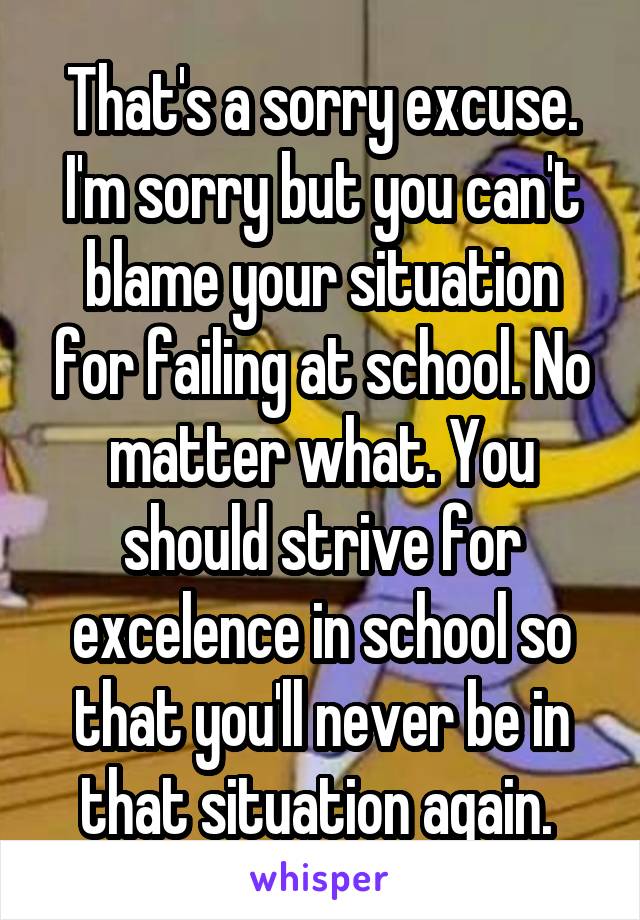 That's a sorry excuse. I'm sorry but you can't blame your situation for failing at school. No matter what. You should strive for excelence in school so that you'll never be in that situation again. 