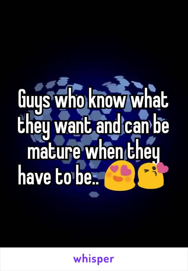 Guys who know what they want and can be mature when they have to be.. 😍😘