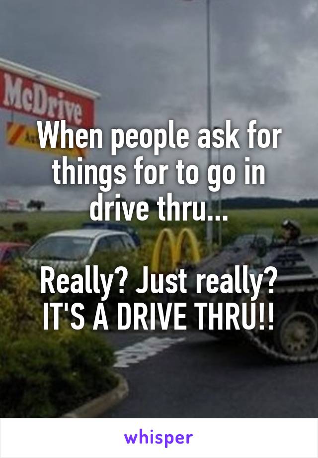 When people ask for things for to go in drive thru...

Really? Just really? IT'S A DRIVE THRU!!