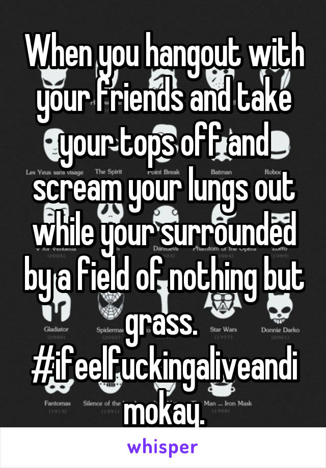 When you hangout with your friends and take your tops off and scream your lungs out while your surrounded by a field of nothing but grass. 
#ifeelfuckingaliveandimokay.